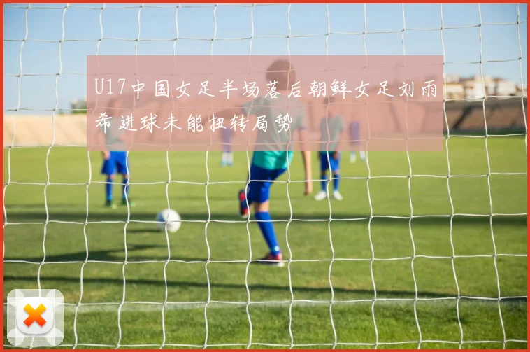U17中国女足半场落后朝鲜女足刘雨希进球未能扭转局势
