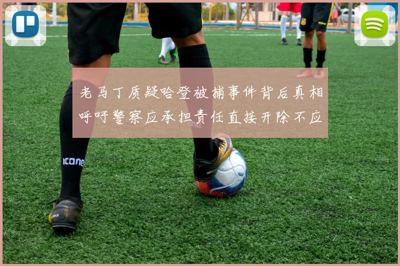老马丁质疑哈登被捕事件背后真相呼吁警察应承担责任直接开除不应出风头