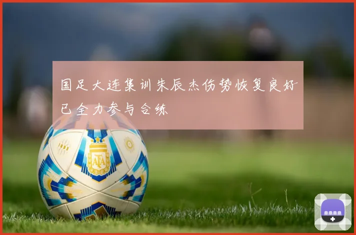 国足大连集训朱辰杰伤势恢复良好已全力参与合练