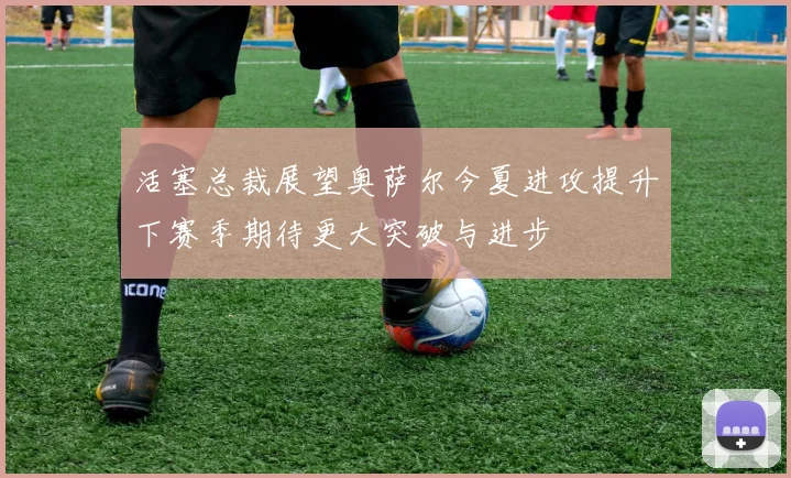 活塞总裁展望奥萨尔今夏进攻提升下赛季期待更大突破与进步