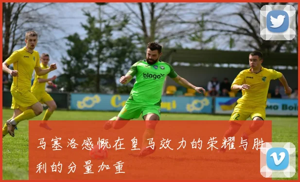 马塞洛感慨在皇马效力的荣耀与胜利的分量加重