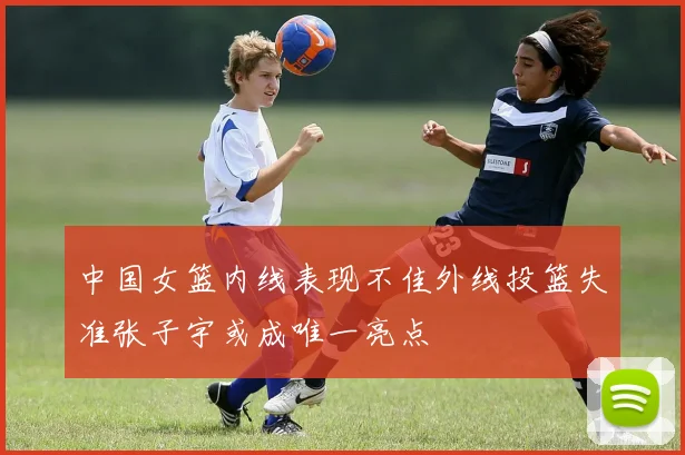 中国女篮内线表现不佳外线投篮失准张子宇或成唯一亮点