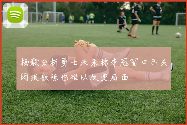 杨毅分析勇士未来称夺冠窗口已关闭换教练也难以改变局面