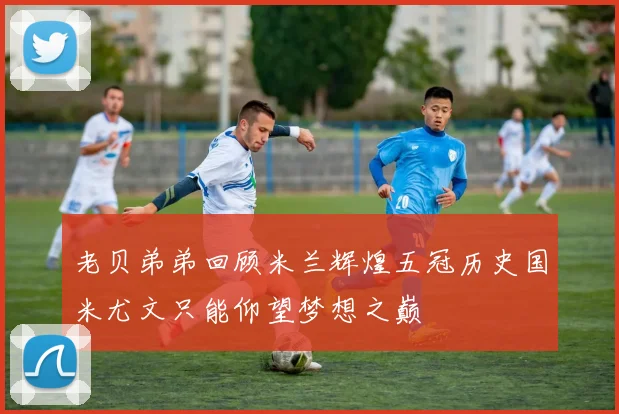 老贝弟弟回顾米兰辉煌五冠历史国米尤文只能仰望梦想之巅