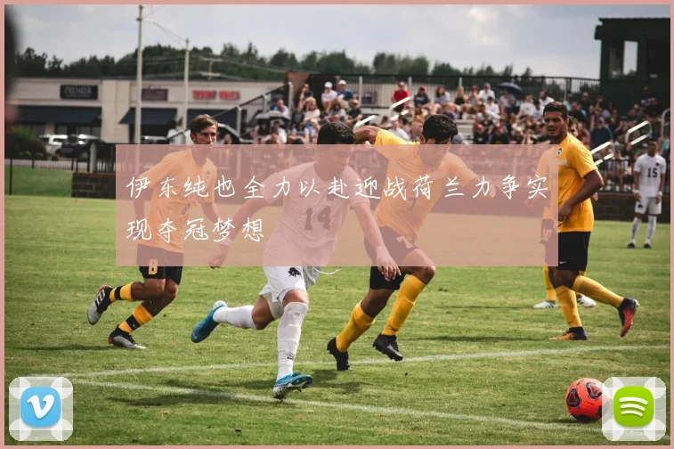 伊东纯也全力以赴迎战荷兰力争实现夺冠梦想