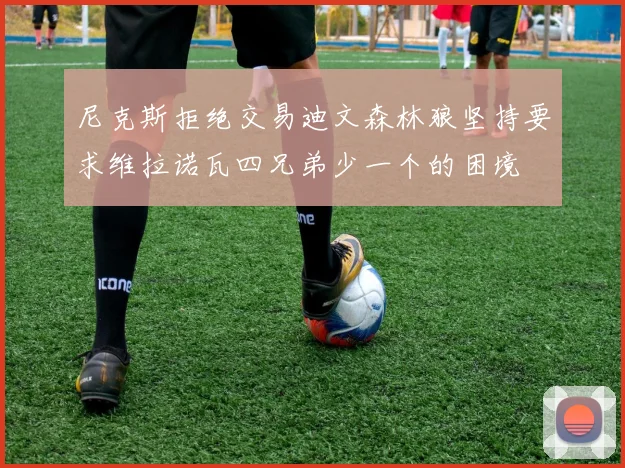 尼克斯拒绝交易迪文森林狼坚持要求维拉诺瓦四兄弟少一个的困境