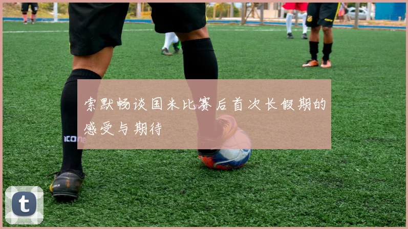 索默畅谈国米比赛后首次长假期的感受与期待