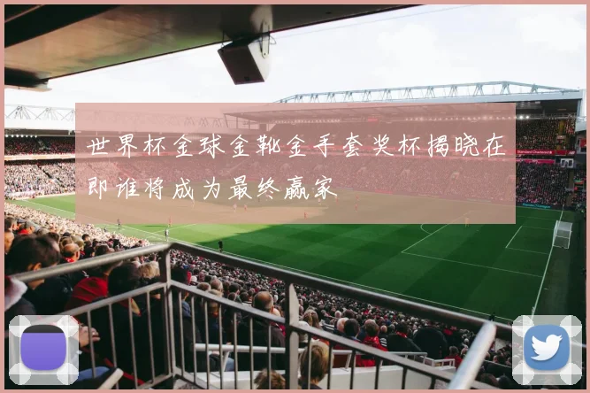 世界杯金球金靴金手套奖杯揭晓在即谁将成为最终赢家