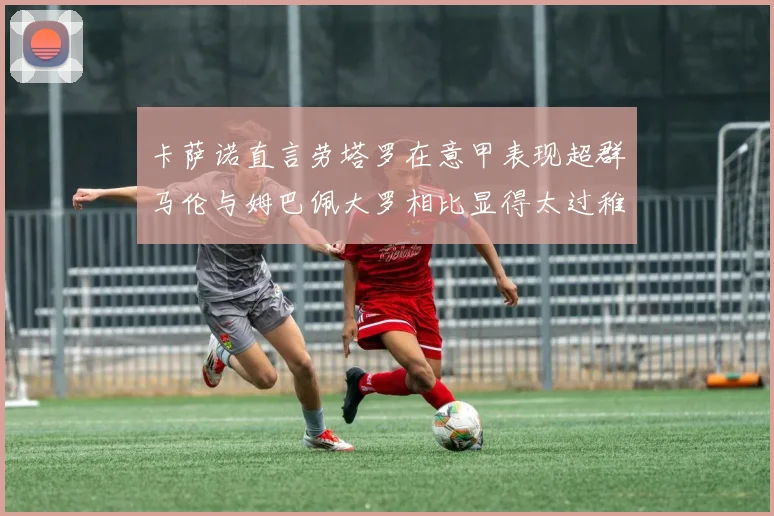 卡萨诺直言劳塔罗在意甲表现超群马伦与姆巴佩大罗相比显得太过稚嫩