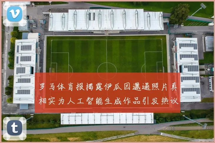 罗马体育报揭露伊瓜因邋遢照片真相实为人工智能生成作品引发热议