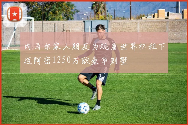 内马尔家人朋友为观看世界杯租下迈阿密1250万欧豪华别墅