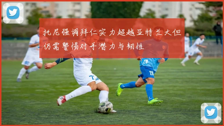 托尼强调拜仁实力超越亚特兰大但仍需警惕对手潜力与韧性