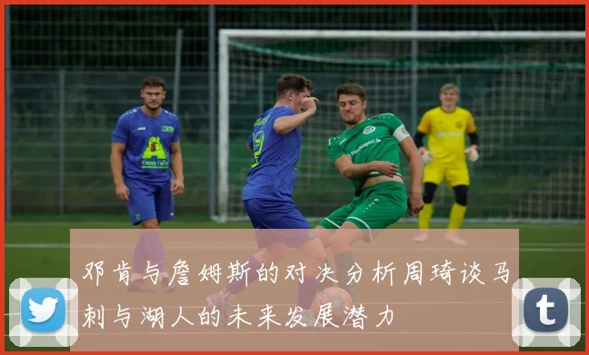邓肯与詹姆斯的对决分析周琦谈马刺与湖人的未来发展潜力