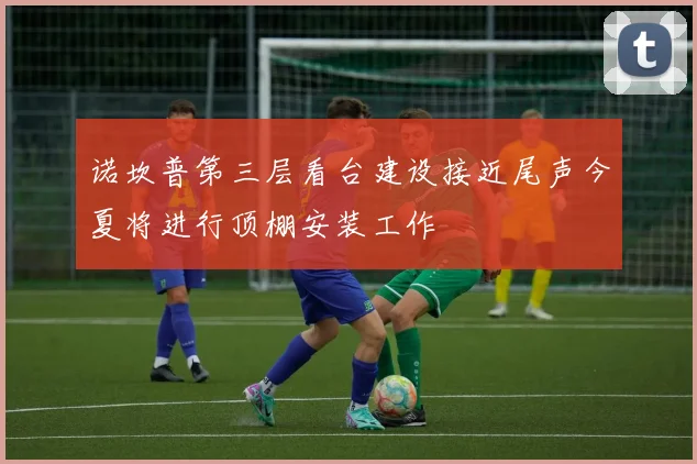 诺坎普第三层看台建设接近尾声今夏将进行顶棚安装工作