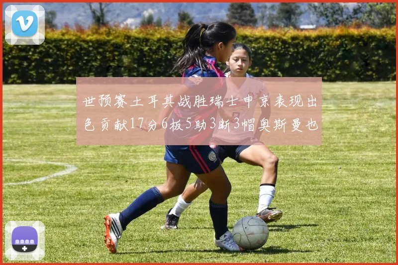 世预赛土耳其战胜瑞士申京表现出色贡献17分6板5助3断3帽奥斯曼也有15分表现