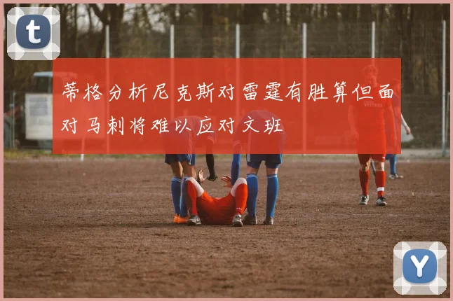 蒂格分析尼克斯对雷霆有胜算但面对马刺将难以应对文班