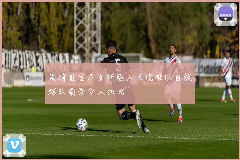 周琦直言尼克斯陷入困境难以自拔球队前景令人担忧