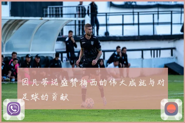 因凡蒂诺盛赞梅西的伟大成就与对足球的贡献