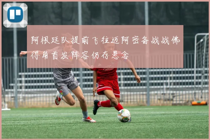 阿根廷队提前飞往迈阿密备战战佛得角首发阵容仍存悬念