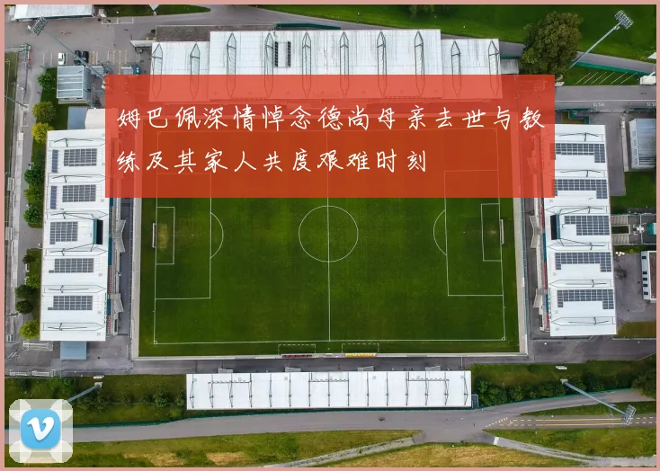 姆巴佩深情悼念德尚母亲去世与教练及其家人共度艰难时刻