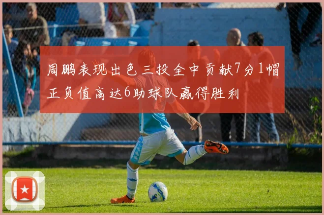 周鹏表现出色三投全中贡献7分1帽正负值高达6助球队赢得胜利