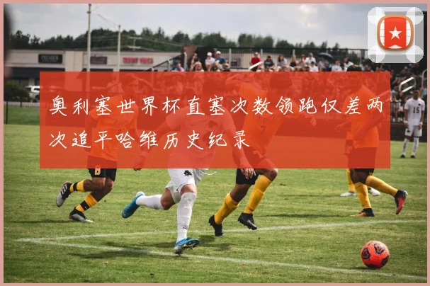 奥利塞世界杯直塞次数领跑仅差两次追平哈维历史纪录