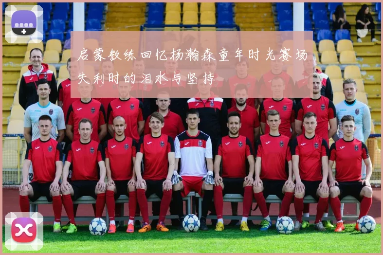 启蒙教练回忆杨瀚森童年时光赛场失利时的泪水与坚持