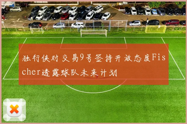 独行侠对交易9号签持开放态度Fischer透露球队未来计划