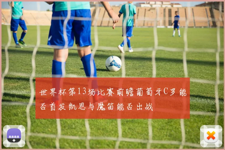 世界杯第13场比赛前瞻葡萄牙C罗能否首发凯恩与魔笛能否出战