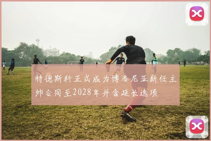 特德斯科正式成为博洛尼亚新任主帅合同至2028年并含延长选项