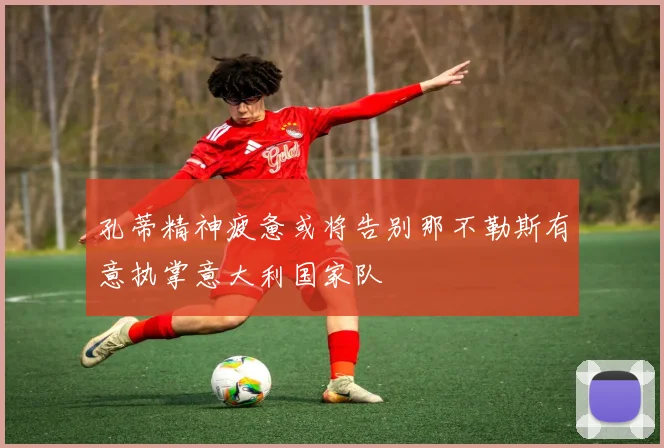 孔蒂精神疲惫或将告别那不勒斯有意执掌意大利国家队