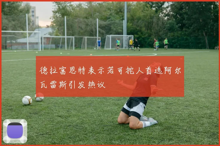 德拉富恩特表示若可挖人首选阿尔瓦雷斯引发热议