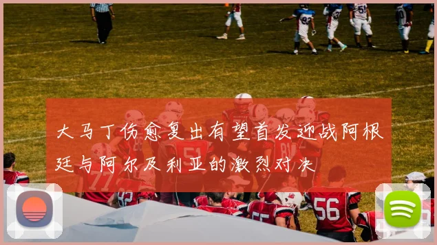 大马丁伤愈复出有望首发迎战阿根廷与阿尔及利亚的激烈对决